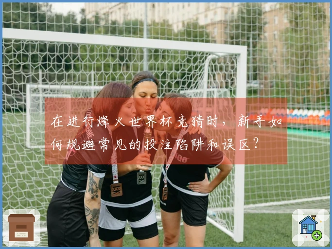 在进行烽火世界杯竞猜时，新手如何规避常见的投注陷阱和误区？