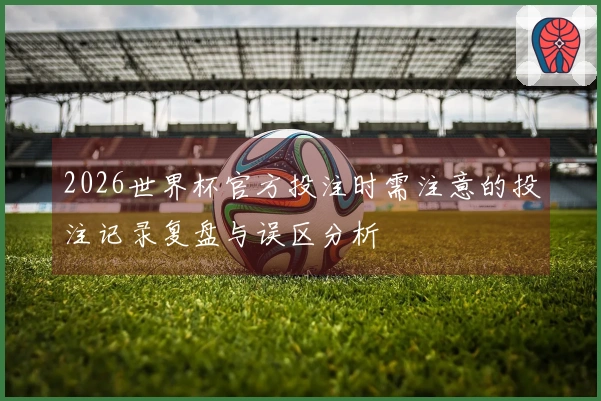 2026世界杯官方投注时需注意的投注记录复盘与误区分析
